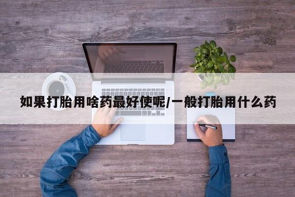意外怀孕不想要打胎药微信购买如果打胎用啥药最好使呢/一般打胎用什么药