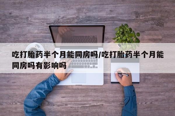 意外怀孕不想要打胎药微信购买吃打胎药半个月能同房吗/吃打胎药半个月能同房吗有影响吗