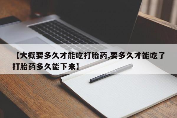 意外怀孕不想要打胎药微信购买【大概要多久才能吃打胎药,要多久才能吃了打胎药多久能下来】
