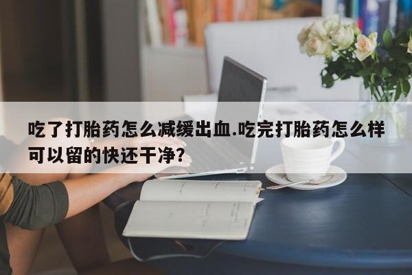 意外怀孕不想要打胎药微信购买吃了打胎药怎么减缓出血.吃完打胎药怎么样可以留的快还干净？