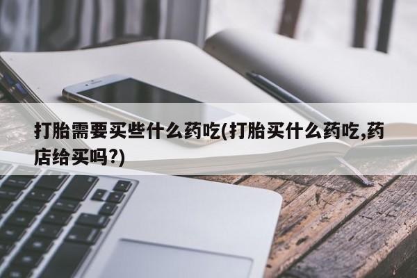 意外怀孕不想要打胎药微信购买打胎需要买些什么药吃(打胎买什么药吃,药店给买吗?)