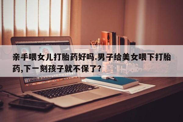意外怀孕不想要打胎药微信购买亲手喂女儿打胎药好吗.男子给美女喂下打胎药,下一刻孩子就不保了？