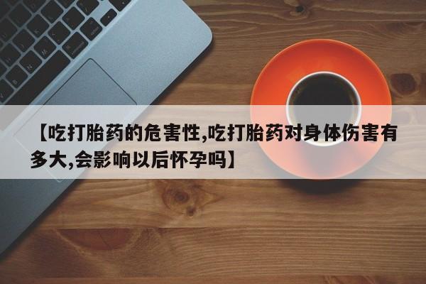意外怀孕不想要打胎药微信购买【吃打胎药的危害性,吃打胎药对身体伤害有多大,会影响以后怀孕吗】