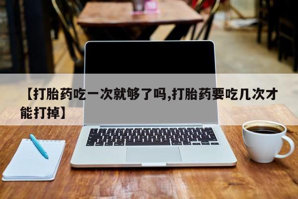 意外怀孕不想要打胎药微信购买【打胎药吃一次就够了吗,打胎药要吃几次才能打掉】