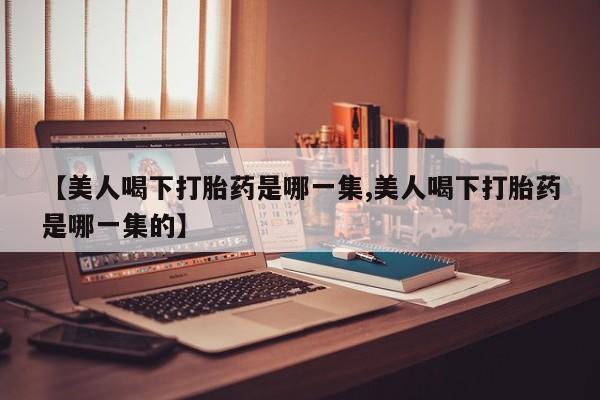 意外怀孕不想要打胎药微信购买【美人喝下打胎药是哪一集,美人喝下打胎药是哪一集的】