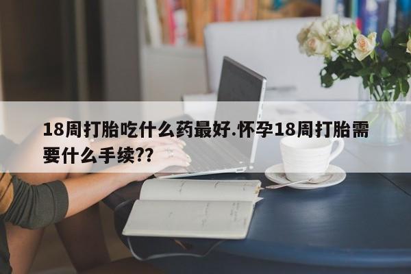 意外怀孕不想要打胎药微信购买18周打胎吃什么药最好.怀孕18周打胎需要什么手续?？