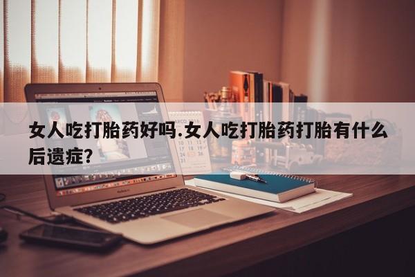 意外怀孕不想要打胎药微信购买女人吃打胎药好吗.女人吃打胎药打胎有什么后遗症？
