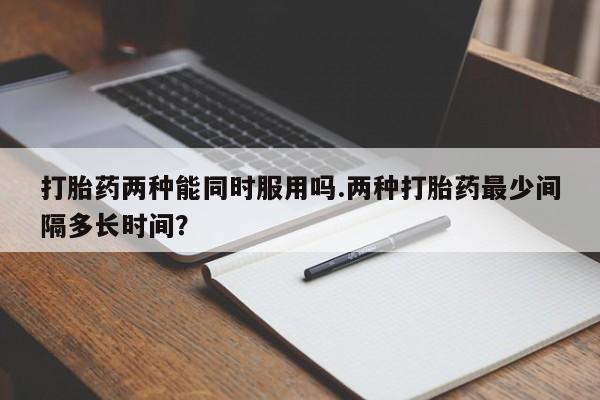 意外怀孕不想要打胎药微信购买打胎药两种能同时服用吗.两种打胎药最少间隔多长时间？