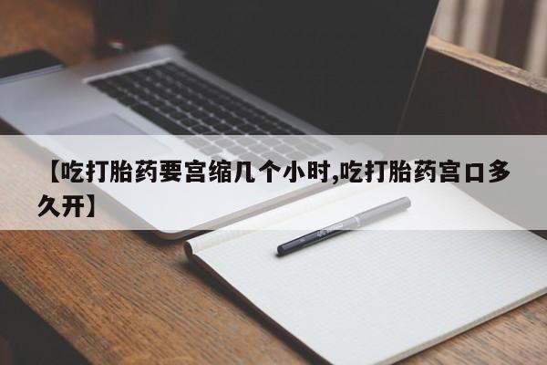 意外怀孕不想要打胎药微信购买【吃打胎药要宫缩几个小时,吃打胎药宫口多久开】