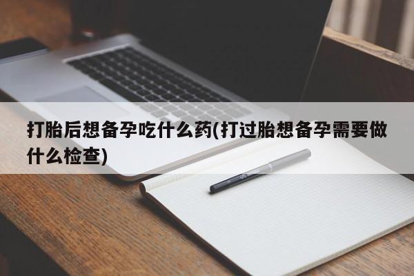 意外怀孕不想要打胎药微信购买打胎后想备孕吃什么药(打过胎想备孕需要做什么检查)
