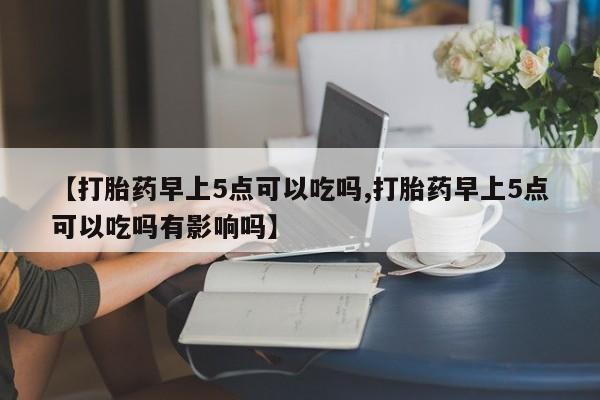 意外怀孕不想要打胎药微信购买【打胎药早上5点可以吃吗,打胎药早上5点可以吃吗有影响吗】