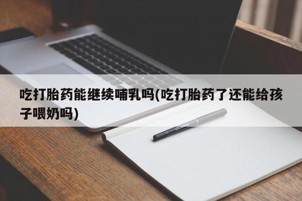 意外怀孕不想要打胎药微信购买吃打胎药能继续哺乳吗(吃打胎药了还能给孩子喂奶吗)