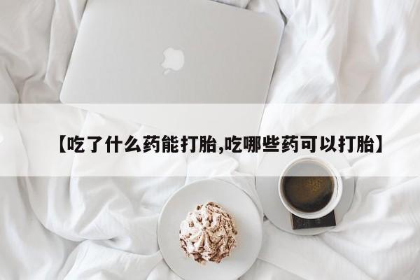 意外怀孕不想要打胎药微信购买【吃了什么药能打胎,吃哪些药可以打胎】
