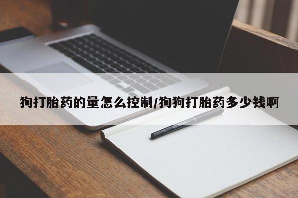 意外怀孕不想要打胎药微信购买狗打胎药的量怎么控制/狗狗打胎药多少钱啊