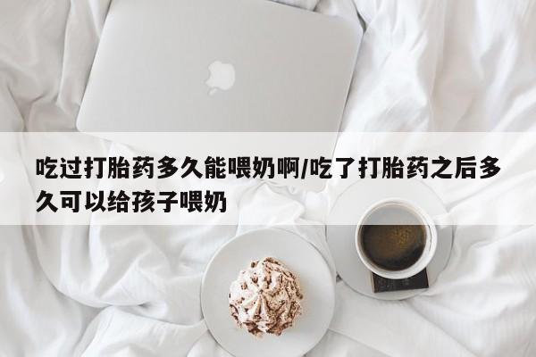 意外怀孕不想要打胎药微信购买吃过打胎药多久能喂奶啊/吃了打胎药之后多久可以给孩子喂奶
