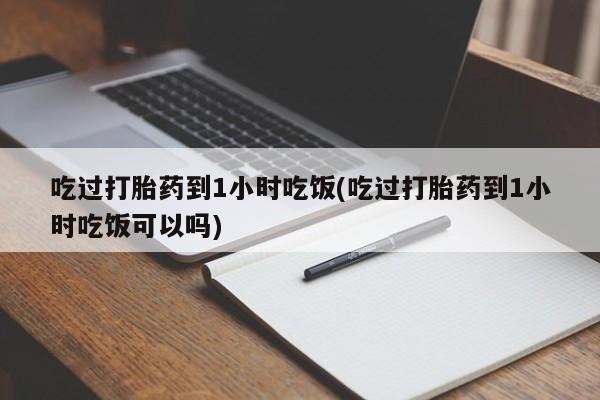 意外怀孕不想要打胎药微信购买吃过打胎药到1小时吃饭(吃过打胎药到1小时吃饭可以吗)