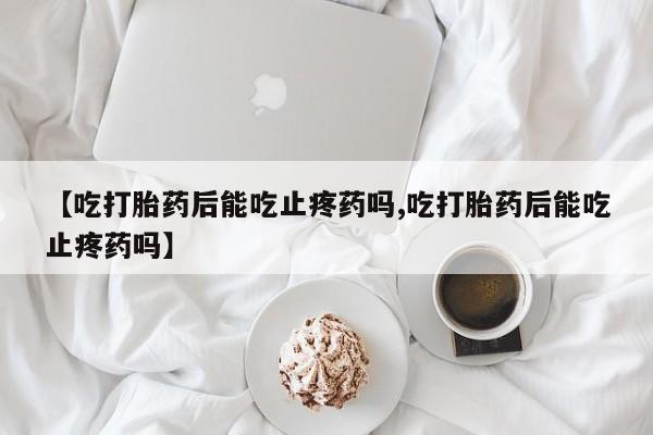 意外怀孕不想要打胎药微信购买【吃打胎药后能吃止疼药吗,吃打胎药后能吃止疼药吗】