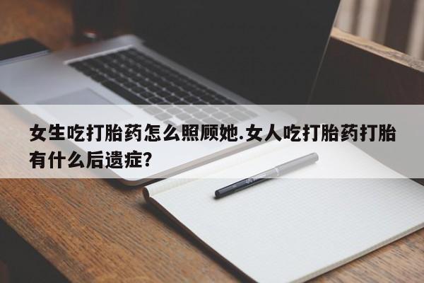意外怀孕不想要打胎药微信购买女生吃打胎药怎么照顾她.女人吃打胎药打胎有什么后遗症？