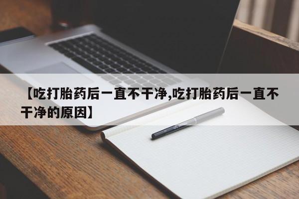 意外怀孕不想要打胎药微信购买【吃打胎药后一直不干净,吃打胎药后一直不干净的原因】