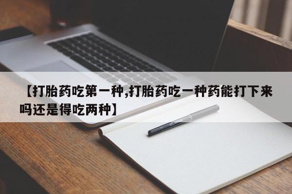 意外怀孕不想要打胎药微信购买【打胎药吃第一种,打胎药吃一种药能打下来吗还是得吃两种】