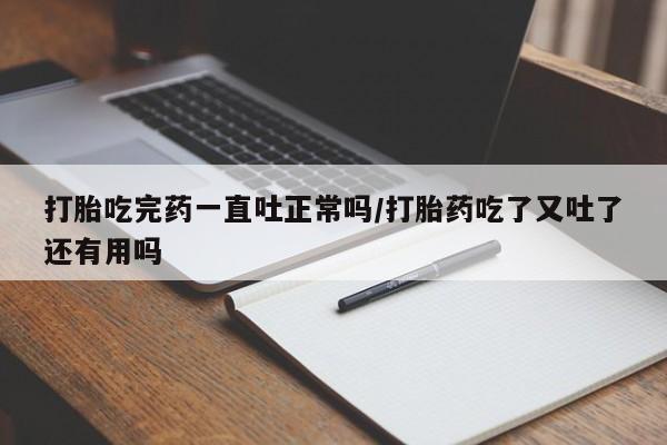 意外怀孕不想要打胎药微信购买打胎吃完药一直吐正常吗/打胎药吃了又吐了还有用吗