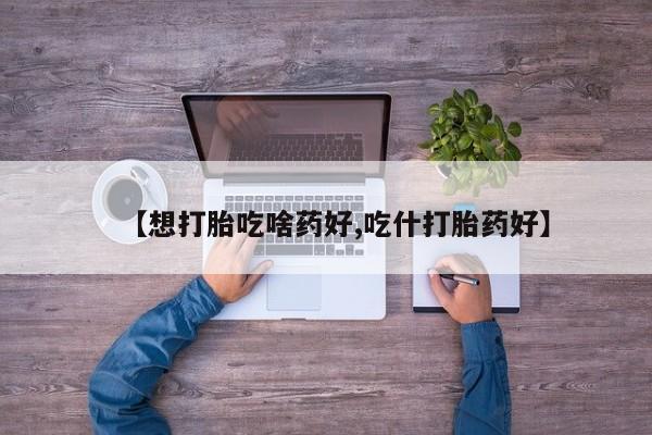 意外怀孕不想要打胎药微信购买【想打胎吃啥药好,吃什打胎药好】