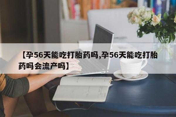 意外怀孕不想要打胎药微信购买【孕56天能吃打胎药吗,孕56天能吃打胎药吗会流产吗】