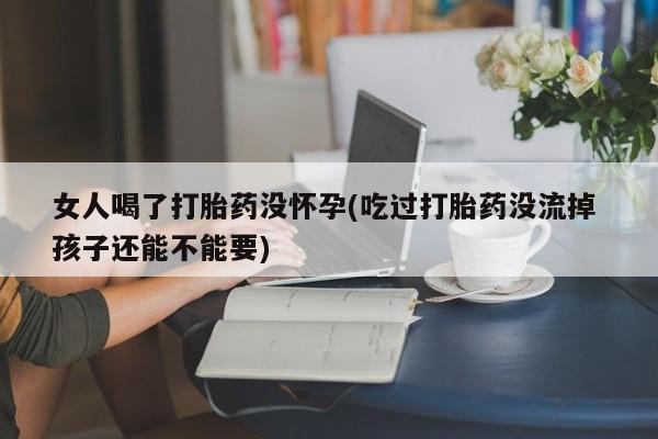 意外怀孕不想要打胎药微信购买女人喝了打胎药没怀孕(吃过打胎药没流掉 孩子还能不能要)