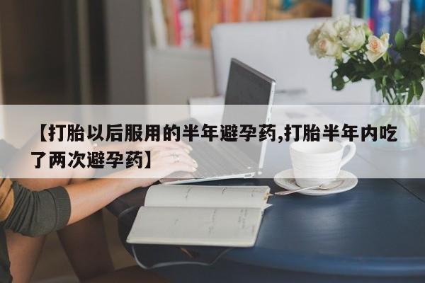 意外怀孕不想要打胎药微信购买【打胎以后服用的半年避孕药,打胎半年内吃了两次避孕药】