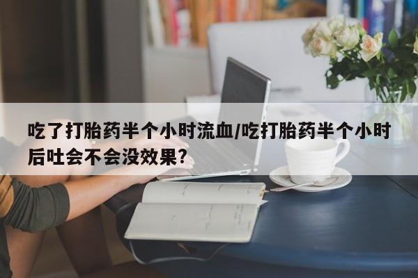 意外怀孕不想要打胎药微信购买吃了打胎药半个小时流血/吃打胎药半个小时后吐会不会没效果?