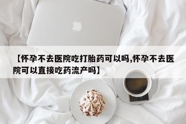意外怀孕不想要打胎药微信购买【怀孕不去医院吃打胎药可以吗,怀孕不去医院可以直接吃药流产吗】