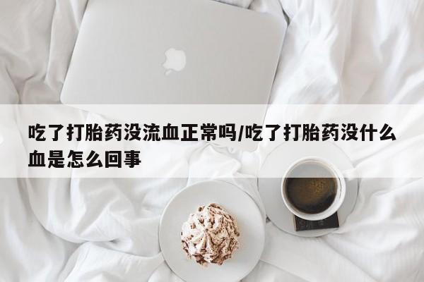 意外怀孕不想要打胎药微信购买吃了打胎药没流血正常吗/吃了打胎药没什么血是怎么回事