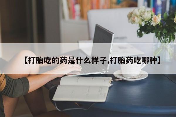 意外怀孕不想要打胎药微信购买【打胎吃的药是什么样子,打胎药吃哪种】
