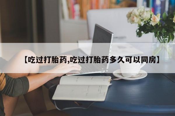 意外怀孕不想要打胎药微信购买【吃过打胎药,吃过打胎药多久可以同房】