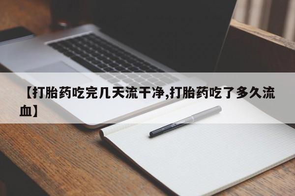 意外怀孕不想要打胎药微信购买【打胎药吃完几天流干净,打胎药吃了多久流血】