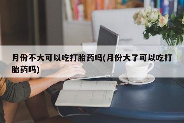 意外怀孕不想要打胎药微信购买月份不大可以吃打胎药吗(月份大了可以吃打胎药吗)