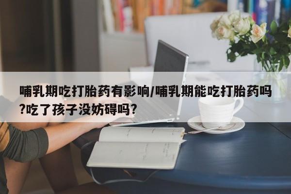 意外怀孕不想要打胎药微信购买哺乳期吃打胎药有影响/哺乳期能吃打胎药吗?吃了孩子没妨碍吗?