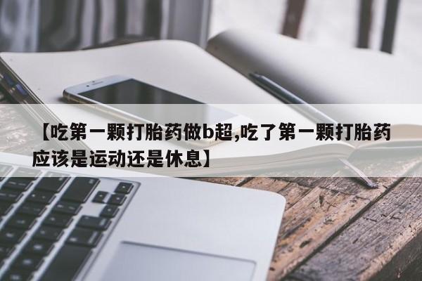 意外怀孕不想要打胎药微信购买【吃第一颗打胎药做b超,吃了第一颗打胎药应该是运动还是休息】