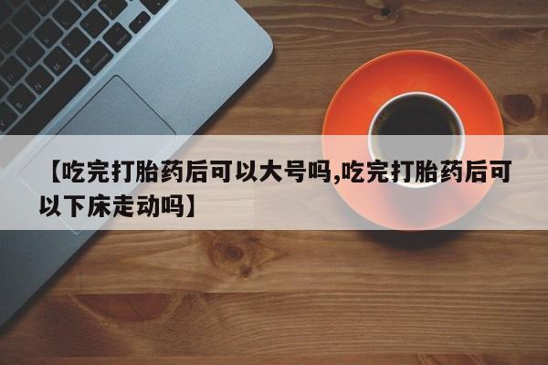 意外怀孕不想要打胎药微信购买【吃完打胎药后可以大号吗,吃完打胎药后可以下床走动吗】