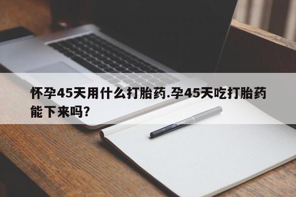 意外怀孕不想要打胎药微信购买怀孕45天用什么打胎药.孕45天吃打胎药能下来吗？