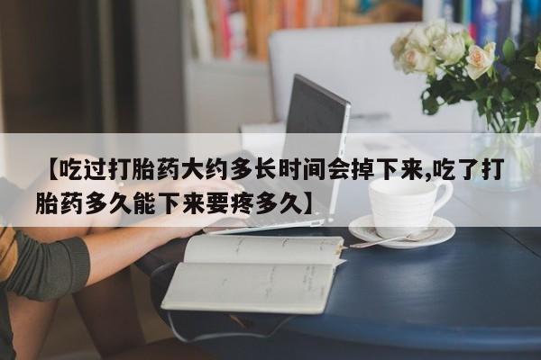 意外怀孕不想要打胎药微信购买【吃过打胎药大约多长时间会掉下来,吃了打胎药多久能下来要疼多久】
